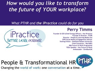 How would you like to transform
the future of YOUR workplace?
What PTHR and the iPractice could do for you
Perry Timms
Founder & CEO (Chief Energy Officer) - the iPractice
Founder & Director - PTHR
Director - People & Learning Media Zoo
CIPD Social Media & Engagement Advisor
Visiting Fellow - Sheffield Hallam University
Chief Connector - WorldBlu
IBM Future of Work Programme
TEDx Speaker - the Future of Work
Ambassador - GiveBackUK
 
