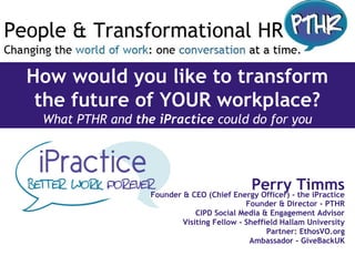 How would you like to transform
the future of YOUR workplace?
What PTHR and the iPractice could do for you
Perry TimmsFounder & CEO (Chief Energy Officer) - the iPractice
Founder & Director - PTHR
CIPD Social Media & Engagement Advisor
Visiting Fellow - Sheffield Hallam University
Partner: EthosVO.org
Ambassador - GiveBackUK
 