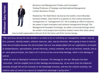 www.pthr.co.uk @PerryTimms +PerryTimms
“The real focus during the next decade or so needs to be on rethinking our management models—how we
hire, promote, identify leaders, allocate resources, plan, and set direction. We're going to have to look for
some new principles because the old principles that are very deeply baked into our organization—principles
of standardization, specialization, formal hierarchy, unitary command, the use of extrinsic rewards, and so
on—were good principles, but they're all in service of one overarching ideology, which is the ideology of
control.
I think we need an ideological revolution in business. The ideology for the last 100 years has been
"controlism," and the tangible form of that ideology was bureaucracy. As we move from the industrial
economy through the service economy to the knowledge economy, and now the creative economy, the
relative value of control as a source of competitive advantage is going down.”
ProfessorGaryHamel
 