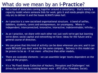 www.pthr.co.uk @PerryTimms +PerryTimms
What do we mean by an i-Practice?
● Not a load of associates coming together around a consultancy - that's merely a
capacity model where someone bids for work; gets it and needs people (they can
rely on) to deliver it and the house ALWAYS takes half.
● An i-practice is a new socialised organisational structure. A band of selfies,
dabblers, students, carers and entrepreneurs. An uncompany. Where i=
independent; interconnected; innovative; interactive; indeterminable; infinite...
● As an i-practice, we share with each other not just work we've got but learning
we've done; social capital and networking we have; ideas for the future and a
general course of direction.
● We can prove that this kind of activity can be done wherever you are; and it can
work BECAUSE you don't work for the same company. Delivery in this model can
be proven to be as - if not more - effective than other models.
● There are scaleable elements - we can assemble larger teams dependent on the
scale of the project.
● It's a "No Fixed Abode Collection of Hackers, Disruptors and Challengers" not
driven by profit but by creating better work - #FFS (Fun; Freedom; Social).
 