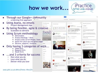 www.pthr.co.uk @PerryTimms +PerryTimms
● Through our Google+ community
○ a learning first approach
● Using Asana, no emails
○ Project Management App
● By being flexible, agile & creative
○ Scaleable on demand
● Using Scrum methodology
● Deliverables
● Product Backlogs / ideas
● Project Lead; Scrum Master; Team
● Quick-fire catch-ups and Sprint stages
● Decisive, adaptive, inventive
● Only having 3 categories of work...
● Client Work,
● Research Work,
● Skunk Works
● ...and 3 criteria for success
○ Own what you do
○ Love what you do
○ Deliver what you love
how we work...
 
