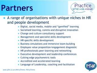 www.pthr.co.uk @PerryTimms +PerryTimms
● A range of organisations with unique niches in HR
and people development
● Digital, social media, mobile and “gamified” learning
● Socialised learning, comms and disruptive innovation
● Change and culture consultancy support
● Management and specialist skills development
● HR-specific skills development
● Business simulations and immersive team-building
● Employee value proposition/engagement diagnostic
● HR professionals peer-learning and networking
● Executive development and leadership conferences
● Cutting edge psychometric tools
● Accredited and accelerated learning
● Language of Leadership, coaching and facilitation
Partners
 
