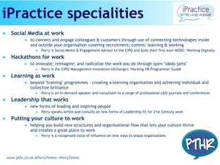 www.pthr.co.uk @PerryTimms +PerryTimms
● Social Media at work
● to connect and engage colleagues & customers through use of connecting technologies inside
and outside your organisation covering recruitment; comms; learning & working
● Perry is Social Media & Engagement Advisor to the CIPD and built their first ever MOOC: Working Digitally
● Hackathons for work
● to innovate; reimagine; and radicalise the work you do through open "ideas-jams"
● Perry is the CIPD/Management Innovation eXchange's "Hacking HR Programme" Guide
● Learning as work
● beyond "training" programmes - creating a learning organisation and achieving individual and
collective brilliance
● Perry is an in-demand speaker and consultant to a range of professional L&D journals and conferences
● Leadership that works
● new forms of leading and inspiring people
● Perry speaks,writes and consults on new forms of Leadership fit for 21st Century work
● Putting your culture to work
● helping you build new structures and organisational flow that lets your culture thrive
and creates a great place to work
● Perry is a recognised voice of influence on new ways to shape organisations
iPractice specialities
 