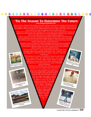 Layout By Caitie Lawrence 09
Caitie Lawrence visits
West Virginia University
Anna Buttgereit visits
Syracuse
Mitch Hammer visits John Carroll
University
Becky Moshier visits
University of Michigan
Sebastian Hymson visits
Columbia University
Julia Brugger, Marissa Brugger, and
Alyssa Salley visit Pennsylvania
State
‘Tis The Season To Determine The FutureAnna Buttgereit|StaffWriter
Between heavy workloads, club meetings, and sports practices, most students’ schedules are jam-packed. It’s
hard enough to squeeze in much needed sleep and a little bit of free time on weeknights. Seniors have one
more element to add to this equation: the college application process. High school seniors from across the
nation share the fear that one application may determine their future.
Most seniors would concur that the college search is not as easy as they anticipated. Size, location, and
academics are all included in the endless factors to consider during the selection process. Student ath-
letes face the added pressure of comparing athletic programs.
To better capture the stress that accompanies determining a student’s future, 100 PTHS seniors
were surveyed about the factors that made colleges more or less attractive to them. 29 percent
listed athletics as the most important factor when considering a school, while 42 percent of the
students valued academics as their first priority.
The greatest source of anxiety for students throughout the process is the uncertainty of
being accepted by their top choice. About 60 percent of the students who completed
the survey have a definitive number one choice. However, the rest were still unde-
cided or wanted to wait and weigh their options.
“My top choice school is a reach school because after all my hard work
throughout high school, especially during junior year, I wanted to prove
my intelligence to myself and others by taking a long shot,” said senior
Noah Fornear.
When students were asked a size preference, 46 percent said they pre-
ferred a large campus. This study showed that a rural campus
is preferred over an urban campus and the majority of students
polled chose a private school over a public university. Overall,
the importance of location and size of a school is dependent
upon the individual.
“Ilookedmoreattheurbanversusruralaspectratherthan
focusing on size. The college’s location and whether it
was near an urban atmosphere was probably one
of the most crucial factors I took under consid-
eration throughout choosing which schools I
liked the best,” said senior Sydney Artman.
Once the college hunt begins, students
truly realize the overwhelming amount
of choices to factor into one, big
jumble of an equation. The possible
combinations to take in account
seem infinite. Throughout
the next few months of this
season, we wish everyone
the best of luck in their
choices. Remember:
hardworking, deter-
mined students
succeed wherev-
er they may
go.
 