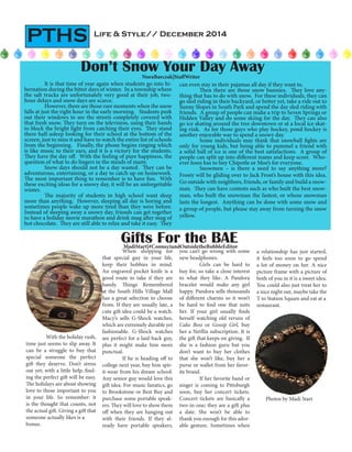 Life & Style// December 2014
PTHS
Gifts For the BAEMadiStart|#ConnectandOutsidetheBubbleEditor
Don’t Snow Your Day AwayNoraBarczak|StaffWriter
Photos by Madi Start
	 It is that time of year again when students go into hi-
bernation during the bitter days of winter. In a township where
the salt trucks are unfortunately very good at their job, two-
hour delays and snow days are scarce.
	 However, there are those rare moments when the snow
falls at just the right hour in the early morning. Students peek
out their windows to see the streets completely covered with
that fresh snow. They turn on the television, using their hands
to block the bright light from catching their eyes. They stand
there half-asleep looking for their school at the bottom of the
screen, just to miss it and have to watch the entire list of schools
from the beginning. Finally, the phone begins ringing which
is like music to their ears, and it is a victory for the students.
They have the day off. With the feeling of pure happiness, the
question of what to do lingers in the minds of many.
Snow days should not be a day wasted. They can be
adventurous, entertaining, or a day to catch up on homework.
The most important thing to remember is to have fun. With
these exciting ideas for a snowy day, it will be an unforgettable
winter.
	 The majority of students in high school want sleep
more than anything. However, sleeping all day is boring and
sometimes people wake up more tired than they were before.
Instead of sleeping away a snowy day, friends can get together
to have a holiday movie marathon and drink mug after mug of
hot chocolate. They are still able to relax and take it easy. They
can even stay in their pajamas all day if they want to.
	 Then there are those snow bunnies. They love any-
thing that has to do with snow. For these individuals, they can
go sled riding in their backyard, or better yet, take a ride out to
Sunny Slopes in South Park and spend the day sled riding with
friends. A group of people can make a trip to Seven Springs or
Hidden Valley and do some skiing for the day. They can also
go ice skating around the tree downtown or at a local ice skat-
ing rink. As for those guys who play hockey, pond hockey is
another enjoyable way to spend a snowy day.
	 Some individuals may think that snowball fights are
only for young kids, but being able to pummel a friend with
a solid ball of ice is one of the best satisfactions. A group of
people can split up into different teams and keep score. Who-
ever loses has to buy Chipotle or Moe’s for everyone.
Snowmen – is there a need to say anything more?
Frosty will be gliding over to Jack Frost’s house with this idea.
Go outside with neighbors, friends, or family and build a snow-
man. They can have contests such as who built the best snow-
man, who built the snowman the fastest, or whose snowman
lasts the longest. Anything can be done with some snow and
a group of people, but please stay away from turning the snow
yellow.
	 With the holiday rush,
time just seems to slip away. It
can be a struggle to buy that
special someone the perfect
gift they deserve. Don’t stress
out yet; with a little help, find-
ing the perfect gift will be easy.
The holidays are about showing
love to those important to you
in your life. So remember: it
is the thought that counts, not
the actual gift. Giving a gift that
someone actually likes is a
bonus.
	 When shopping for
that special guy in your life,
keep their hobbies in mind.
An engraved pocket knife is a
good route to take if they are
handy. Things Remembered
at the South Hills Village Mall
has a great selection to choose
from. If they are usually late, a
cute gift idea could be a watch.
Macy’s sells G-Shock watches,
which are extremely durable yet
fashionable. G-Shock watches
are perfect for a laid-back guy,
plus it might make him more
punctual.
	 If he is heading off to
college next year, buy him spir-
it-wear from his dream school.
Any senior guy would love this
gift idea. For music fanatics, go
to Brookstone or Best Buy and
purchase some portable speak-
ers. They will love to show them
off when they are hanging out
with their friends. If they al-
ready have portable speakers,
you can’t go wrong with some
new headphones.
	 Girls can be hard to
buy for, so take a close interest
to what they like. A Pandora
bracelet would make any girl
happy. Pandora sells thousands
of different charms so it won’t
be hard to find one that suits
her. If your girl usually finds
herself watching old reruns of
Cake Boss or Gossip Girl, buy
her a Netflix subscription. It is
the gift that keeps on giving. If
she is a fashion guru but you
don’t want to buy her clothes
that she won’t like, buy her a
purse or wallet from her favor-
ite brand.
	 If her favorite band or
singer is coming to Pittsburgh
soon, buy her concert tickets.
Concert tickets are basically a
two-in-one; they are a gift plus
a date. She won’t be able to
thank you enough for this ador-
able gesture. Sometimes when
a relationship has just started,
it feels too soon to go spend
a lot of money on her. A nice
picture frame with a picture of
both of you in it is a sweet idea.
You could also just treat her to
a nice night out, maybe take the
T to Station Square and eat at a
restaurant.
 