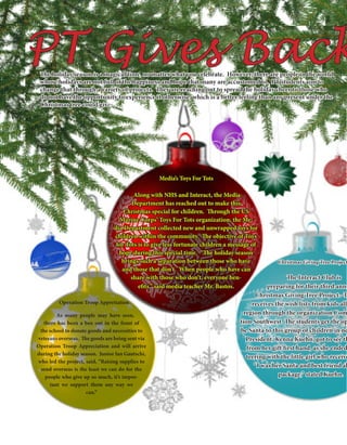 Junior Class’s Veterans Fundraiser
	Along with NHS and Interact, the Media
Department has reached out to make this
Christmas special for children. Through the US
Marine Corps’ Toys For Tots organization, the Me-
dia Department collected new and unwrapped toys for
children within the community. The objective of Toys
for Tots is to give less fortunate children a message of
hope during this special time. “The holiday season
brings such a separation between those who have
and those that don’t. When people who have can
share with those who don’t, everyone ben-
efits,” said media teacher Mr. Bastos.
	 As many people may have seen,
there has been a box out in the front of
the school to donate goods and necessities to
veterans overseas. The goods are being sent via
Operation Troop Appreciation and will arrive
during the holiday season. Junior Ian Gautschi,
who led the project, said, “Raising supplies to
send overseas is the least we can do for the
people who give up so much, it’s impor-
tant we support them any way we
can.”
	 The Interact Club is
preparing for their third annu
Christmas Giving Tree Project. Th
receives the wish lists from kids all
region through the organization Com
tion Southwest. The students get the op
be Santa to this group of children in ne
President, Kenna Kuehn, got to see th
from her gift first hand, as she ended
teering with the little girl who receive
“I was her Santa and best friend al
package,” stated Kuehn.
PT Gives BackThe holiday season is a magical time, no matter what you celebrate. However, there are people in the world
whose holidays are not full of the happiness and hope that many are accustomed to. PT students aim to
change that through a variety of projects. They are reaching out to spread the holiday cheer to those who
do not have the opportunity to experience it otherwise, which is a better feeling than any present under the
Christmas tree could give.
Media’s Toys For Tots
Operation Troop Appretiation
Christmas Giving Tree Project
 