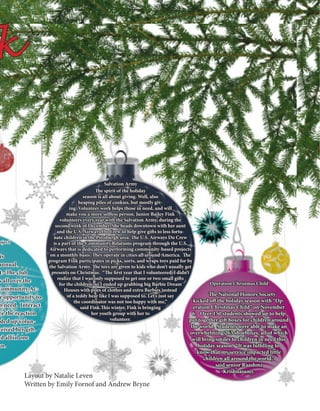 NHS Operation Christmas Child
is
annual
t. The club
s all over the
Community Ac-
e opportunity to
n need. Interact
ee the reaction
nded up volun-
ceived her gift.
nd all in one
hn.
The spirit of the holiday
season is all about giving. Well, also
heaping piles of cookies, but mostly giv-
ing. Volunteer work helps those in need, and will
make you a more selfless person. Junior Bailey Fink
volunteers every year with the Salvation Army, during the
second week of December. She heads downtown with her aunt
and the U.S. Airways Do Crew to help give gifts to less fortu-
nate children in the Pittsburgh area. The U.S. Airways Do Crew
is a part of the Community Relations program through the U.S.
Airways that is dedicated to performing community-based projects
on a monthly basis. They operate in cities all around America. The
program Fink participates in picks, sorts, and wraps toys paid for by
the Salvation Army. The toys are given to kids who don’t usually get
presents on Christmas. “The first year that I volunteered, I didn’t
realize that I was only supposed to get one or two small gifts
for the children, so I ended up grabbing big Barbie Dream
Houses with piles of clothes and extra Barbies instead
of a teddy bear like I was supposed to. Let’s just say
the coordinator was not too happy with me,”
said Fink.This winter, Fink is bringing
her youth group with her to
volunteer.
	 The National Honors Society
kicked off the holiday season with “Op-
eration Christmas Child” on November
6. Over 150 students showed up to help
put together gift boxes for children around
the world. Students were able to make an
overwhelming 263 shoeboxes, all of which
will bring smiles to children in need this
holiday season. “It was fulfilling to
know that my service impacted little
children all around the world,”
said senior Raashmi
Krishnasamy.
k
Layout by Natalie Leven
Written by Emily Fornof and Andrew Bryne
Salvation Army
Operation Christmas Child
oject
 