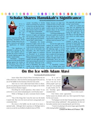 Layout by Maille O’Toole 15
On the Ice with Adam Alavi
	 Senior Adam Alavi is back at Peters Township for the rest
of the school year. Alavi received an amazing opportunity and was
out of ‘the bubble’ for the duration of the first nine weeks.
	 Alavi was in a town called Sault Sainte Marie in Michi-
gan; he was playing junior hockey for the Soo Eagles in the NAHL
(North American Hockey League).
	 Describing his overall experience, Alavi stated, “It was
cool to be in a new school and playing for a novel hockey team.”
	 While in Michigan, he and a roommate lived in family
quarters.
	 “One of the things that I miss the most was the family
I stayed with. They were the nicest and most caring people ever,”
commented Alavi.
	 His return to the bubble was the result of an injury: a
sprained ankle. Although Alavi’s experience in Michigan had to
come to an end, he was thrilled to finally be back at PTHS.
NicoleSpindler|PrintEditorinChief
	 “It is cool to
be back for my senior
year; it was nice to see
all the people I grew up
with and I am pumped
to play hockey for Pe-
ters Township again,”
remarked Alavi.
	 Even before winter approached,
hockey season was already under way. Alavi expressed his hopes
for this year’s season.
	 “I’m hoping to win the State Championship again just like
last year’s team and go undefeated.” After graduation, he does not
have plans anytime soon to stop playing the sport he loves.
	 “I want to try playing in the junior league again hopefully
while staying healthy,” said Alavi.
Photo by Molly Campbell
BrennaWoodside|StudentContentEditor
Schake Shares Hanukkah’s Significance
	
W h i l e
C h r i s t -
m a s
is just
a r o u n d
the cor-
ner, there
is also
another important holiday ap-
proaching: Hanukkah. Senior
Rebecca Schake shares her tra-
ditions, memories and explains
the significance of Hanuk-
kah. 	
	 “The significance of
Hanukkah is getting my fam-
ily to come together, and re-
member the victory of the Jew-
ish people fighting against the
Greeks,” stated Schake.
Hanukkah recognizes
the success of the Jewish people
fighting against the Greeks in
the Maccabean War. After the
war, a ritual cleansing and re-
dedication of the Temple oc-
curred. According to Jewish
belief, an oil lamp was expected
to burn for one day. But mirac-
ulously the oil lasted for eight
days instead, which is why there
are eight days of Hanukkah.
“When I think about the
Festival of Lights and lighting
the menorah, I think pure hap-
piness, gift giving, and celebrat-
ing my faith,” stated Schake.
Hanukkah, the Jewish
Festival of Lights, starts on the
25th of Kislev, the third month
in the Jewish calendar that typi-
cally occurs in November and
December. The 2014 Festival
of Lights begins at sundown
on December 16. It includes
games, prayers and festive food.
During Hanukkah, a menorah
candle is lit each night for eight
days representing the miracle of
the oil lamps. Menorah in He-
brew is Hanukkah. The ninth
candle in the middle is called
the Shamash, which means
helper, because you light that
candle first then use that candle
to light the other ones. The Me-
norah is put by the window to
remind others of the miracle
that is being celebrated.
“Growing up lighting the
Menorah candle was usually lit
by my mother. Now, I get the
opportunity to light the candles
and also read two prayers,” stat-
ed Schake.
On the first night of Ha-
nukkah, the candle to the far
right of the menorah is lit. On
the following night, a second
candle is lit to the left of the
first one. Each night of Hanuk-
kah, a candle is lit, moving from
right to left. By the end of the
holiday, all eight candles are lit.
Additionally, Becca has other
customs that she and her family
celebrate.
“A Hanukkah tradition
for me is baking latkes each
year, which is one of my favor-
ites, especially with apple sauce
on top,” stated Schake.
Latkes are a potato pan-
cake; they are significant be-
cause they are baked with a lot
of oil which represents the oil
lasting for eight days. Becca
also likes to eat jelly filled do-
nuts which are called sufgani-
yot.	
Another tradition of
Schake’s is going to Temple
Emanuel of South Hills on the
first day of Hanukkah. Aside
from the festivities and prayers,
many families will exchange
gifts with one another after
lighting a candle.
Submitted Photo
 