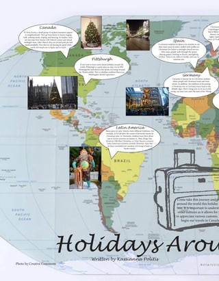 Photo by Creative Commons
Pittsburgh
Holidays Arou
Germany
Latin America
In Nova Scotia, a small group of masked mummers appear
in neighborhoods. They go from house to house ringing
bells, seeking candy, singing, and dancing. In Quebec, fami-
lies decorate their homes with Nativity scenes and attend
midnight mass. After church, they are served pork pie and
small meatballs. Now that we are leaving the great white
north, let’s head over to Spain and so forth.
Canada
Spain
A common tradition in Spain is for families to eat
their main meal of turkey stuffed with truffles on
Christmas Eve before a midnight church service.
After mass, people walk through the streets
playing guitars, beating on drums, and lighting
torches. Time to say Adios to Sevilla, and ciao to
mamma mia.
Germany is famous for its Christmas markets
where people sell Christmas foods and orna-
ments. In addition, the tradition of decorating
a Christmas tree in Germany traces back to the
Middle Ages. Hurry along now as we are in full
swing, we must now enter the land of the Viking.
Christmas
Copenhagen,
that is filled w
houses, sno
lights, Santa
story of Tivol
Many parts of Latin America have different traditions. For
example, in El Salvador, the sound of fireworks means its
Christmas time. In Venezuela, children leave their shoes
out to receive presents on January 6, Three Kings Day.
However, Old Man Christmas, or Viejo Pascero connects
Latin American countries around Christmas. Now that
we have concluded our vacation, let’s bring it home to
Steeler nation.
If you want to learn more about holidays around the
world, Pittsburgh is a great place to start. Go to PPG
Wintergarden and observe the Spirits of Giving Around
the World exhibit. This is a holiday tradition that every
Pittsburgher should experience.
Come take this journey and tra
around the world this holiday s
son. It is important to understa
other cultures as it allows for y
to appreciate various customs. L
begin our travels in Canada
Written by Kassianna Politis
 