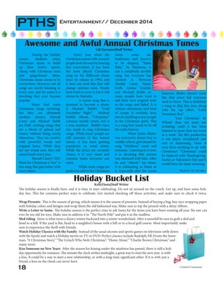 Entertainment// December 2014
PTHS
Awesome and Awful Annual Christmas Tunes
LilyTarwater|Staff Writer
Holiday Bucket List
KellyDasta|Staff Writer
The holiday season is finally here, and it is time to start celebrating. Do not sit around on the couch. Get up, and have some holi-
day fun. This list contains perfect ways to celebrate. Get started checking off those activities, and make sure to check it twice.
Wrap Presents- This is the season of giving, which means it is the season of presents. Instead of buying a bag, buy nice wrapping paper
with holiday colors and designs and wrap them the old fashioned way. Make sure to top the present with a shiny ribbon.
Write a Letter to Santa- The holiday season is the perfect time to ask Santa for the items you have been wanting all year. No one can
ever be too old for toys. Make sure to address it to “The North Pole” and put it in the mailbox.
Sled riding- Snow is what turns a dreary winter backyard into a winter wonderland. After a snowfall be sure to grab a sled and
head to a hill. If the yard is flat, head to a neighbor’s house with a hill or to a local golf course. Most importantly make
sure to experience the thrill with friends.
Watch Holiday Classics with the Family- Instead of the usual sitcoms and sports games on television settle down
with the family and watch a Holiday movie on TV or DVD. Perfect classics include Rudolph, Elf, Frosty the Snow-
man, “A Christmas Story,” “The Grinch Who Stole Christmas”, “Home Alone,” “Charlie Brown Christmas,” and
many more.
Kiss Someone on New Years- After the season for kissing under the mistletoe has passed, there is still a holi-
day opportunity for romance. The minute the clock strikes midnight, a great way to start the new year is with
a kiss. It could be a way to start a new relationship, or with a long-time significant other. If it is with just a
friend, a kiss on the cheek can never hurt.
Creative Commons
During the holiday
season, students enjoy
Christmas music to build
up their festive spirits.
Along with Christmas trees
and gingerbread lattes,
Christmas music seems to be
everywhere. However, not all
songs are worth listening to
every year, and for some it is
shocking they ever became
popular.
Many find some
Christmas songs irritating,
but they are ultimately
modern classics. Mariah
Carey and Michael Bublé
are both creating songs that
are a blend of upbeat and
cheesy without being overly
obnoxious. They are creative
with powerful vocals and
original lyrics. While they
are not brand new, they still
sound fresh every year.
Mariah Carey’s “All I
Want for Christmas is You” is
one song that gets better with
every listen.
Every year when the
Christmas season rolls around,
people look forward to hearing
this everywhere. It has been
the most played Christmas
song on the Billboard charts
since its release in 1994, and
it does not look like that will
change anytime soon. People
have tried to cover it, but it will
always be Mariah’s.
	 A recent song that is
destined to become a classic
is Michael Bublé’s “Cold
December Night”. Michael
Bublé’s album, “Christmas”
contains mostly covers, but is
a true standout. Bublé’s voice
was made to sing Christmas
songs. While many people are
still unaware of this instant
classic, it has been gaining
popularity in retail stores.
While the lyrics are certainly
cheesy, it is very sweet and
contains tunes everyone can
enjoy.
While some songs are
perfect to add to the Christmas
behavior, Bieber doesn’t seem
like that sweet kid everyone
used to know. This is definitely
a song to skip this year, along
with his rap effort, “Little
Drummer Boy”.
“Last Christmas” by
Wham! does not seem too
irritating, until it has been
listened to more than ten times
in a week. The 80’s production
is out dated, overplayed, and
sort of depressing. Does it
even have anything to do with
Christmas? “Christmas” could
be replaced with Thanksgiving,
Easter, or Valentine’s Day and it
would have the same meaning.
cheer, some are
loathsome and deserve
to be skipped. “Santa
Baby” by Madonna is
not a completely terrible
song, but everyone has
covered it. Between
Mariah Carey, Taylor
Swift, Ariana Grande,
and Michael Bublè, so
many people have tried to
add their own original twist
to the song, and failed. It is
whiney, obnoxious, and kind
of creepy. It certainly does
not do anything to put people
in the Christmas spirit. This
is a song that needs to be off
the radio forever.
When Justin Bieber
was everyone’s dream boy in
middle school, girls found his
song “Mistletoe” sweet and
romantic. Listening to it now,
it is shocking that anyone
was obsessed with him. After
he says “shawty” ten times,
it is exhausting to listen to
it. Especially after his recent
18
Photo by Lily Tarwater
 