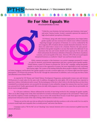 20
Outside the Bubble // December 2014
PTHS
	 “I think the crazy feminists, the loud minority, give feminism a bad name,”
said senior Vanessa Scoulos. Scoulos’ comments represent the majority of
high school students’ perceptions of feminism.
	UN Women, along with other feminist organizations, have helped define
gender equality and raise awareness for women’s issues without exclusively
impacting teenagers’ perceptions of feminism. In a survey conducted by the
news magazine, 68% of students did not consider themselves feminists. Two stu-
dents even asked what it means to be a feminist. However, the same percent-
age believes that gender inequality is an issue that needs to be addressed. It was
unanimous that men and women should receive equal pay for the same work,
which substantiates the dictionary definition of feminism as the theory of political,
economic, and social equality of the sexes. However, 30% of the survey participants
interpreted feminism as a method to “attack” men and boost female morale.
	 While common perception is that feminism is an activist campaign promoted by women
as a plea for attention, most feminist organizations only have a primary goal of gender equality.
United Nations created UN Women to promote the “He For She” campaign, stating that gender
equality is not the focus of the oppression of women, but more importantly an issue concerning
basic human rights. The creation of the hashtag #HeforShe allows people to display to their followers
He For She Equals We
OliviaGlod|WebEditor-In-Chief
on Twitter, Instagram, and Facebook, that “gender equality is not only a women’s rights issue, it is a human rights issue that requires
participation.” UN Women also promotes “He For She” through the endorsements of celebrities, such as teen pop star Harry Styles
and influential actress Emma Watson.
As reported by UN Women and United Nations Development Programme, predominately women earn only between
70-90 percent of a man’s salary for the same work. In addition, throughout the entire globe, 30% of all women have reported to
experience violence, both physical and/or sexual. The fascinating part of this fact is that it refers to the idea that these acts have been
committed by an intimate partner, not necessarily the stereotype of some unfamiliar stranger but someone they may have trusted
on a personal level. Finally, approximately 800 women die daily while pregnant or in labor due to causes that are preventable, but
do not receive enough attention.
	 In a UN press conference, Watson addressed the necessity of men being involved in the campaign for gender equality.
“How can we affect change in the world, when only half of it is invited or welcomed to participate in the conversation?” Watson said.
She noted the emphasis of males unwillingness to come to terms with mental illness because it made them appear less masculine
and personal witnessed accounts of the value of being a father decline in modern society.
	 “Women are not the only ones who are allowed to be dissatisfied with their position or role in this world. For it to only be
a concern would imply more inequality than is actually present,” said senior Sam Barnes.
	 Campaigns such as “He For She” are not “attacking” men. Instead, feminists strive to raise awareness to global issues that
concern all humans.
 