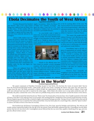 Layout by Maria Hoge 21
	 Fourteen thousand four hundred
and thirteen. That is how many human
beings have suffered from the Ebola virus
in West Africa. Of this number, 20% are
children. However, this percent does not
even begin to capture just how many chil-
dren have been indirectly affected by the
contagion.
	 Almost 4,000 children have lost
at least one parent to Ebola since August.
They do not have the chance to say good-
bye or even a body to bury – the Liberian
government decreed that all Ebola victims
must be cremated, as the disease is spread
through direct contact with bodily fluids.
Upon a death, medical personnel close off
the patient’s home and often burn their
belongings. Honest efforts to contain
the disease have left hundreds of recently
orphaned children without homes. Or-
phanages have been filled past capacity
and have begun to reject children. These
children face the threat of death as they
are shunned from their communities and
families under the fear and stigma sur-
rounding Ebola.
	 Those not orphaned from the
disease still feel its effects. As health care
facilities falter and shut down under the
strain of the outbreak, children suffer and
even die from treatable diseases. At the
start of the Ebola crisis, Africans blamed
the vaccines and halted their children’s
Ebola Decimates the Youth of West AfricaAngelaRoberts|StaffWriter
regular vaccinations. Before the illness, 97%
of babies were routinely vaccinated. This
figure has taken a nose dive to 27%. Now,
thousands of children have the potential to
succumb to preventable diseases.
	 As cross-border trade is halted in
many areas, the already strained food system
begins to crumble. More than 200,000 people
struggle to feed themselves and this number
could rise to 750,000 by March 2015. As a
result, hundreds of children face hunger and
malnutrition.
	 	
	 	
	 	
	 	
	 	
	 	
	 	
	 	
	 	
	 Schools in the affected areas have
been closed for months, severely damaging
countries with already ground-level literacy
rates. Past crises have shown that whenever
a child is pulled from school, she or he is ex-
tremely unlikely to return. Children without
proper schooling are more at risk of future
exploitation and child labor.
	 American students are oblivious
	 The quaint community of Hamilton Township, located in East Berlin, PA, has been the victim of massive theft. Not far
from the Pennsylvania/Maryland border, 2,500 people call this town home, including the thieves who stole stop and speed lim-
it signs from the area. The thefts amounted to almost $3,000, the replacements of signs cost around $100 to replace. Local scrap
yards were informed and were told to watch for the stolen signs. Police believe the motive was to scrap stolen metals for cash. Ad-
ditionally, the police contend that some of the items are probably being used as home decorations around the homes of the thieves.
	 The world record of the fastest bicycle was “blown away” by French native, Francois Gissy. At Le Castelle racetrack in the South
of France, Gissy flew to 207 miles per hour in 4.8 seconds, only traveling 820 feet. Designed by Gissy’s friend Arnold Neracher at Exotic
Thermo Engineering said that the bike is fueled by highly concentrated hydrogen peroxide. Racing a Ferrari F430 Scuderia that used all
of its 650 horsepower was no match for the rocket powered bike. Gissy has future plans for a much larger bike, called the “Spine Crusher,”
to achieve 249 miles an hour in less than two seconds.
	 One hundred year old Eleanor Cunningham of Howes Cave, New York, spent her birthday wish skydiving. This 100 year old
wonder woman acquired the hobby at the ripe age of 90. Her partner, Dean McDonald, explained that Mrs. Cunningham was the oldest
partner that he’s ever sky dived with. Cunningham’s doctor believed that she was more than capable of skydiving at her age, and even
gave her official written consent.
to the far reaching affects of the crisis. The
American Red Cross reported that they have
only received approximately 1,000 dollars in
individual donations for Ebola relief efforts
while they received more than 85 million
dollars in response to Typhoon Haiyan.
	 “The reason why people aren’t do-
nating is because it isn’t affecting our coun-
try anymore. We did not start to care until
it began to affect us. Ebola may not be our
concern now, but if we don’t help the people
in Africa soon, it will become our concern,”
said sophomore Joseph Belfiore.
	 Nevertheless, hope is not lost. Le-
gions of organizations are actively support-
ing Ebola victims and their families in West
Africa. UNICEF is working with Liberia
to train mental health and social workers
to provide traumatized children with help.
Save the Children is helping child welfare
committees refer abandoned children to ap-
propriate services. ChildFund International
opened the first Interim Care Center which
provided a safe place for children during
quarantine periods.
	 However, these nonprofits are
struggling to meet the demands of the thou-
sands affected by the Ebola virus. They des-
perately need donations to continue to save
children’s lives.
What in the World?NicholasChapman|StaffWriter
 