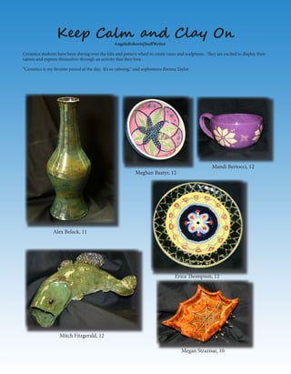 Erica Thompson, 12
Mitch Fitzgerald, 12
Megan Strazisar, 10
Mandi Bertocci, 12
Meghan Bastyr, 12
Alex Belack, 11
Ceramics students have been slaving over the kiln and pottery wheel to create vases and sculptures. They are excited to display their
talents and express themselves through an activity that they love.
“Ceramics is my favorite period of the day. It’s so calming,” said sophomore Brenna Taylor.
Keep Calm and Clay On
AngelaRoberts|StaffWriter
 