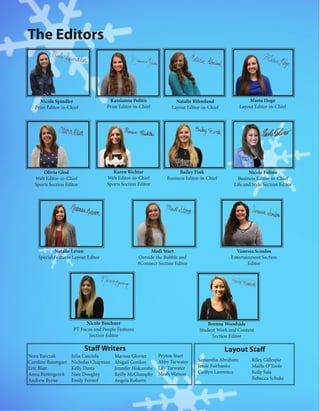 The Editors
Nicole Spindler
Print Editor-in-Chief
Kassianna Politis
Print Editor-in-Chief
Olivia Glod
Web Editor-in-Chief
Sports Section Editor
Karen Richtar
Web Editor-in-Chief
Sports Section Editor
Natalie Rihmland
Layout Editor-in-Chief
Maria Hoge
Layout Editor-in-Chief
Nicole Folino
Business Editor-in-Chief
Life and Style Section Editor
Bailey Fink
Business Editor-in-Chief
Natalie Leven
Special Features Layout Editor
Madi Start
Outside the Bubble and
#Connect Section Editor
Brenna Woodside
Student Work and Content
Section Editor
Vanessa Scoulos
Entertainment Section
Editor
Nicole Beichner
PT Focus and People Features
Section Editor
Layout Staff
Samantha Abraham
Jessie Fairbanks
Caitlyn Lawrence
Riley Gillespie
Maille O’Toole
Kelly Sala
Rebecca Schake
Staff Writers
Nora Barczak
Caroline Baumgart
Eric Blatt
Anna Buttergereit
Andrew Byrne
Julia Casciola
Nicholas Chapman
Kelly Dasta
Nate Doughty
Emily Fornof
Marissa Glovier
Abigail Gordon
Jennifer Holcombe
Reilly McGlumphy
Angela Roberts
Peyton Start
Abby Tarwater
Lily Tarwater
Meah Watson
 