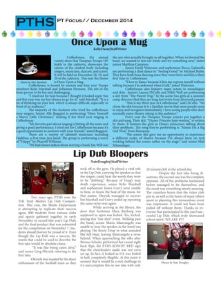 PT Focus// December 2014
PTHS
Coffeehouse, the annual
variety show that Thespian Troupe 185
holds in the cafeteria, showcases the
talents of the student body including
singers, musicians, dancers, and actors.
It will be held on December 18, 19, and
20 in the cafeteria. This year the theme
is Once Upon a Mug.
Coffeehouse is hosted by seniors and four year Troupe
members Kylie Marshall and Sebastian Hymson. The job of the
hosts proves to be fun and challenging.
“I tried out for host because I thought it looked super fun
and this year was my last chance to go for it,” said Marshall. “It is a
lot of thinking on your feet, which is always difficult, especially in
front of an audience.”
The majority of the students who tried for coffeehouse
were singers. Senior Ally Ruggieri is performing “Have Yourself
a Merry Little Christmas,” making it her third year singing in
Coffeehouse.
“My favorite part about singing is hitting all the notes and
giving a good performance. I tried out for Coffeehouse because it’s
a good opportunity to perform with your friends,” stated Ruggieri.
There are a variety of talented musicians including
Faultline, a first-time jazz band. The group is performing a cover
of “Happy” by Pharrell Williams.
“We had always talked about starting a band, but Will was
Once Upon a MugKellyDasta|StaffWriter
Two years ago, PTHS won the
Trib Total Media’s Lip Dub Competi-
tion. This year, the Media Department
is attempting to replicate their success
again. 800 students from various clubs
and sports gathered together in early
November to record this year’s Lip Dub,
and the final product that was submitted
for the competition on November 7. Stu-
dents should forever be proud of it. Even
though the Lip Dub was a success, the
words that could be used to describe the
first take would be absolute chaos.
“It was like being eaten alive,”
said senior Greg Oleynik referring to the
first take.
Oleynik was mauled by the sheer
enthusiasm of the football team as they
took off to the gym. He played a vital role
in the Lip Dub, carrying the speaker so that
the singers could hear the words they were
to be “dubbing.” Because of Greg’s near
death experience, senior Kylie Marshall
and sophomore James Curry were unable
to hear, or know the beat of the music for
that matter. Oleynik managed to recover
but Marshall and Curry ended up repeating
the same verse over again.
While arriving at the library, the
door that freshman Mara Rayburg was
supposed to open was locked. Yes, locked,
during this “one shot” event. Walking past
the band, senior Mario Mastrangelo was
unable to hear the speaker as the band was
playing The Booty Drop in what sounded
like full blast, leaving Mastrangelo a verse
behind. When approaching the silks after
Brenna Schuler performed her casual eight
back flips, the PTHS ROWDY RED sign
that the cheerleaders made was not even
set up. In fact, it looked as if it was folded
in half, completely illegible. At this point it
seemed that it would be a real challenge to
try and complete this in one take with only
Lip Dub Bloopers
NateDoughty|StaffWriter
Photos by Nate Doughty
10 minutes left in the school day.
Despite the first take being di-
sastrous, the second one was the complete
opposite. All of the problems mentioned
before managed to fix themselves, and
the result was something utterly amazing.
The countless hours that the video club
put in, as well as the hours of many others
spent in planning this tremendous event
was impressive. It could not have been
pulled off without them. Thanks to ev-
eryone that participated in this year’s suc-
cessful Lip Dub, which truly showcased
school spirit. WE ARE PT!
the one who actually brought us all together. When we formed the
band, we wanted to test our limits and try something new,” stated
junior Matthias Campion.
Junior Emily Waterson and sophomore Becca Gailanella
are performing a duet dance to “Feeling Good” by Michael Buble.
They have both been dancing since they were three and this is their
first time in Coffeehouse.
“I love to dance because it lets me express myself without
talking because I’m awkward when I talk,” joked Waterson.	
Coffeehouse also features many actors in monologues
and skits. Juniors Lauren DiCello and Nikki Wall are performing
a skit from “The Parent Trap.” In the scene two girls at a summer
camp discover that they are long lost twins from divorced parents.
“This is my third year in Coffeehouse,” said DiCello. “We
chose the skit because it is a familiar movie that most people seem
to enjoy and recognize immediately. I love seeing people who don’t
normally enjoy theatre sitting in the audience.”
Every year the Thespian Troupe seniors put together a
skit and song. Their skit, “Disney Princess Intervention,” is written
by them. It features the girls as Disney princesses talking about
their problems. The song they’re performing is “Mama I’m a Big
Girl Now,” from Hairspray.
“The senior skit gave me an opportunity to experience
a different realm of theatre because I’ve always been on tech
working behind the scenes rather on the stage,” said senior Matt
Hilzendeger.
Photo by Mrs. Barefoot
 