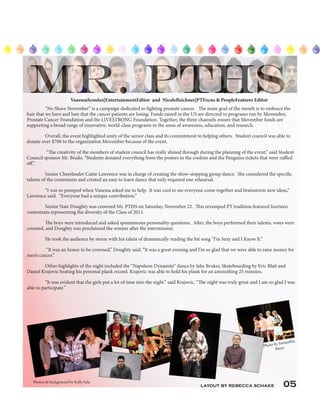 layout by rebecca schake 05
“No Shave November” is a campaign dedicated to fighting prostate cancer. The main goal of the month is to embrace the
hair that we have and hair that the cancer patients are losing. Funds raised in the US are directed to programs run by Movember,
Prostate Cancer Foundation and the LIVESTRONG Foundation. Together, the three channels ensure that Movember funds are
supporting a broad range of innovative, world-class programs in the areas of awareness, education, and research.
Overall, the event highlighted unity of the senior class and its commitment to helping others. Student council was able to
donate over $700 to the organization Movember because of the event.
“The creativity of the members of student council has really shined through during the planning of the event,” said Student
Council sponsor Mr. Brado. “Students donated everything from the posters to the cookies and the Penguins tickets that were raffled
off.”
Senior Cheerleader Caitie Lawrence was in charge of creating the show-stopping group dance. She considered the specific
talents of the contestants and created an easy to learn dance that only required one rehearsal.
“I was so pumped when Vanessa asked me to help. It was cool to see everyone come together and brainstorm new ideas,”
Lawrence said. “Everyone had a unique contribution.”
Senior Nate Doughty was crowned Mr. PTHS on Saturday, November 22. This revamped PT tradition featured fourteen
contestants representing the diversity of the Class of 2015.
The boys were introduced and asked spontaneous personality questions. After, the boys performed their talents, votes were
counted, and Doughty was proclaimed the winner after the intermission.
He took the audience by storm with his talent of dramatically reading the hit song “I’m Sexy and I Know It.”
“It was an honor to be crowned,” Doughty said. “It was a great evening and I’m so glad that we were able to raise money for
men’s cancer.”
Other highlights of the night included the “Napoleon Dynamite” dance by Jake Bruker, Skateboarding by Eric Blatt and
Daniel Krajovic beating his personal plank record. Krajovic was able to hold his plank for an astonishing 25 minutes.
“It was evident that the girls put a lot of time into the night.” said Krajovic. “The night was truly great and I am so glad I was
able to participate.”
Photos & background by Kelly Sala
VanessaScoulos|EntertainmentEditor and NicoleBeichner|PTFocus & PeopleFeatures Editor
Photo by Samantha
Bayer
 