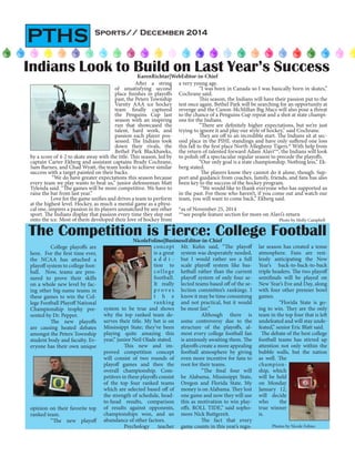 Sports// December 2014
PTHS
	 College playoffs are
here. For the first time ever,
the NCAA has attached a
playoff system to college foot-
ball. Now, teams are pres-
sured to prove their skills
on a whole new level by fac-
ing other big-name teams in
these games to win the Col-
lege Football Playoff National
Championship trophy pre-
sented by Dr. Pepper.
	 The new playoffs
are causing heated debates
amongst the Peters Township
student body and faculty. Ev-
eryone has their own unique
opinion on their favorite top
ranked team.
	 “The new playoff
The Competition is Fierce: College FootballNicoleFolino|BusinessEditor-in-Chief
Photos by Nicole Folino
After a string
of unsatisfying second
place finishes in playoffs
past, the Peters Township
Varsity AAA ice hockey
team finally captured
the Penguins Cup last
season with an inspiring
run that showcased the
talent, hard work, and
passion each player pos-
sessed. The Indians took
down their rivals, the
Bethel Park Blackhawks,
by a score of 4-2 to skate away with the title. This season, led by
captain Carter Ekberg and assistant captains Brady Cochrane,
Sam Barnes, and Chad Wyatt, the team looks to achieve similar
success with a target painted on their backs.
“We do have greater expectations this season because
every team we play wants to beat us,” junior defenseman Matt
Tylenda said. “The games will be more competitive. We have to
raise the bar from last year.”
Love for the game unifies and drives a team to perform
at the highest level. Hockey, as much a mental game as a physi-
cal one, inspires a passion in its players unmatched by any other
sport. The Indians display that passion every time they step out
onto the ice. Most of them developed their love of hockey from
Indians Look to Build on Last Year’s SuccessKarenRichtar|WebEditor-in-Chief
a very young age.
“I was born in Canada so I was basically born in skates,”
Cochrane said.
This season, the Indians will have their passion put to the
test once again. Bethel Park will be searching for an opportunity at
revenge and the Canon-McMillan Big Macs will also pose a threat
to the chance of a Penguins Cup repeat and a shot at state champi-
ons for the Indians.
“There are definitely higher expectations, but we’re just
trying to ignore it and play our style of hockey,” said Cochrane.
They are off to an incredible start. The Indians sit at sec-
ond place in the PIHL standings and have only suffered one loss
this fall to the first place North Allegheny Tigers.* With help from
the return of talented forward Adam Alavi**, the Indians will look
to polish off a spectacular regular season to precede the playoffs.
“Our only goal is a state championship. Nothing less,” Ek-
berg stated.
The players know they cannot do it alone, though. Sup-
port and guidance from coaches, family, friends, and fans has also
been key to the success of the hockey program.
“We would like to thank everyone who has supported us
in the past. For those who haven’t, if you come out and watch our
team, you will want to come back,” Ekberg said.
*as of November 25, 2014
**see people feature section for more on Alavi’s return
concept
is a great
a d d i -
tion to
college
football.
It really
p r o v e s
t h e
ranking
system to be true and shows
why the top ranked team de-
serves their title. My bet is on
Mississippi State; they’ve been
playing quite amazing this
year,” junior Neil Olade stated.
	 This new and im-
proved competition concept
will consist of two rounds of
playoff games and then the
overall championship. Com-
petitors in these playoffs consist
of the top four ranked teams
which are selected based off of
the strength of schedule, head-
to-head results, comparison
of results against opponents,
championships won, and an
abundance of other factors.
	 Psychology teacher
Mr. Kuhn said, “The playoff
system was desperately needed,
but I would rather see a full
scale playoff system like bas-
ketball rather than the current
playoff system of only four se-
lected teams based off of the se-
lection committee’s rankings. I
know it may be time consuming
and not practical, but it would
be most fair.”
	 Although there is
some controversy due to the
structure of the playoffs, al-
most every college football fan
is anxiously awaiting them. The
playoffs create a more appealing
football atmosphere by giving
even more incentive for fans to
root for their teams.
	 “The final four will
be Alabama, Mississippi State,
Oregon and Florida State. My
money is on Alabama. They lost
one game and now they will use
this as motivation to win play-
offs. ROLL TIDE,” said sopho-
more Nick Buttgereit.
	 The fact that every
game counts in this year’s regu-
lar season has created a tense
atmosphere. Fans are rest-
lessly anticipating the New
Year’s back-to-back-to-back
triple headers. The two playoff
semifinals will be played on
New Year’s Eve and Day, along
with four other premier bowl
games.
	 “Florida State is go-
ing to win. They are the only
team in the top four that is left
undefeated and will stay unde-
feated,” senior Eric Blatt said.
The debate of the best college
football teams has stirred up
attention not only within the
bubble walls, but the nation
as well. The
champion-
ship, which
will be held
on Monday
January 12,
will decide
who the
true winner
is.
Photo by Molly Campbell
 