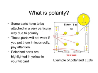 What is polarity?
• Some parts have to be
attached in a very particular
way due to polarity
• These parts will not work if
you put them in incorrectly,
pay attention
• Polarized parts are
highlighted in yellow in
your kit card Example of polarized LEDs
 