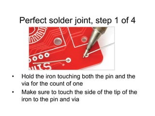 Perfect solder joint, step 1 of 4
• Hold the iron touching both the pin and the
via for the count of one
• Make sure to touch the side of the tip of the
iron to the pin and via
 