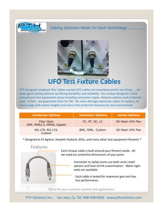 Cabling Solutions Made For Each Technology……………….




                      UFO Test Fixture Cables
                      UFO Test Fixture Cables
PTH designed Loopback Test Cables named UFO cables are manufactured for one thing…….for 
loop signal testing without sacrificing durability and reliability.  Our unique designed is built 
around your test equipment setup including connection types, distance options and conductor 
type.  In fact‐‐‐we guarantee them for life!  No more damage expensive cables to replace, no 
more snags with excess lengths and worry free protective features for any environment.
more snags with excess lengths and worry free protective features for any environment.


          Conductor Options                    Connector Options              Jacket Options

            Fiber Optic                           FC, ST, SC, LC             SS Steel 10% Flex
     SMF, MM62.5, MM50, Gigabit
            RG-179 RG-174,
            RG-179, RG-174                     BNC SMA, Custom
                                               BNC, SMA                      SS Steel 10% Flex
                Custom

  * Designed to fit Agilent, Hewlett‐Packard, JDSU, and many other test equipment fitments *

        Features
                                 Each Unique cable is built around your fitment needs.  All 
                                 we need are centerline dimensions of your ports.
                                 we need are centerline dimensions of your ports

                                           Connector to Jacket joints use both strain relief 
                                           options and heat shrink customization.  Water tight 
                                           seals are available.

                                            Each cable is tested for maximum gain and low 
                                            loss performance.  

                      Call us for your customer solution and applications!

    PTH Solutions Inc..    San Jose, Ca  Tel: 408‐938‐0450   www.pthsolutions.com
 