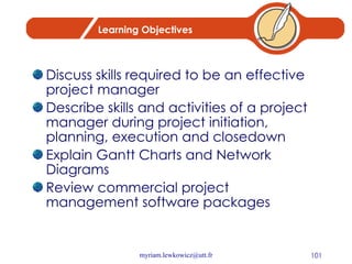 Learning Objectives Discuss skills required to be an effective project manager Describe skills and activities of a project manager during project initiation, planning, execution and closedown Explain Gantt Charts and Network Diagrams Review commercial project management software packages 