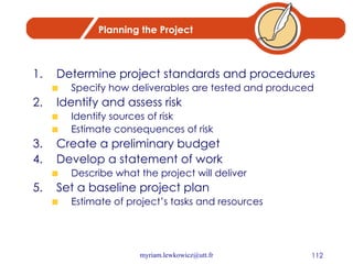 Planning the Project Determine project standards and procedures Specify how deliverables are tested and produced Identify and assess risk Identify sources of risk Estimate consequences of risk Create a preliminary budget Develop a statement of work Describe what the project will deliver Set a baseline project plan Estimate of project’s tasks and resources 