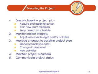 Executing the Project Execute baseline project plan Acquire and assign resources Train new team members Keep project on schedule Monitor project progress Adjust resources, budget and/or activities Manage changes to baseline project plan Slipped completion dates Changes in personnel New activities Maintain project workbook Communicate project status 