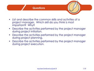 Questions List and describe the common skills and activities of a project manager.  Which skill do you think is most important?  Why? Describe the activities performed by the project manager during project initiation. Describe the activities performed by the project manager during project planning. Describe the activities performed by the project manager during project execution. 