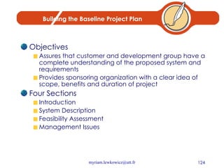 Building the Baseline Project Plan Objectives Assures that customer and development group have a complete understanding of the proposed system and requirements Provides sponsoring organization with a clear idea of scope, benefits and duration of project Four Sections Introduction System Description Feasibility Assessment Management Issues 