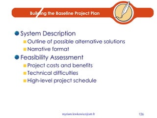Building the Baseline Project Plan System Description Outline of possible alternative solutions Narrative format Feasibility Assessment Project costs and benefits Technical difficulties High-level project schedule 