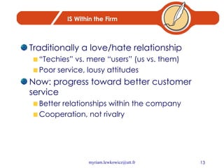 IS Within the Firm Traditionally a love/hate relationship “Techies” vs. mere “users” (us vs. them) Poor service, lousy attitudes Now: progress toward better customer service Better relationships within the company Cooperation, not rivalry 