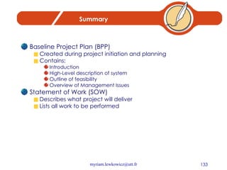 Summary Baseline Project Plan (BPP) Created during project initiation and planning Contains: Introduction High-Level description of system Outline of feasibility Overview of Management Issues Statement of Work (SOW) Describes what project will deliver Lists all work to be performed 