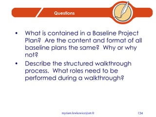 Questions What is contained in a Baseline Project Plan?  Are the content and format of all baseline plans the same?  Why or why not? Describe the structured walkthrough process.  What roles need to be performed during a walkthrough? 