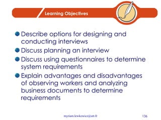 Learning Objectives Describe options for designing and conducting interviews Discuss planning an interview Discuss using questionnaires to determine system requirements Explain advantages and disadvantages of observing workers and analyzing business documents to determine requirements 