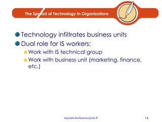 The Spread of Technology in Organizations Technology infiltrates business units Dual role for IS workers: Work with IS technical group Work with business unit (marketing, finance, etc.) 