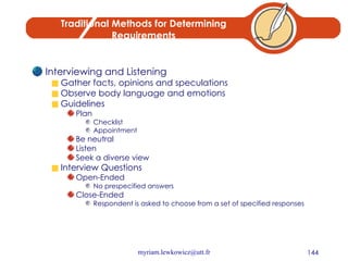 Traditional Methods for Determining Requirements Interviewing and Listening Gather facts, opinions and speculations Observe body language and emotions Guidelines Plan Checklist Appointment Be neutral Listen Seek a diverse view Interview Questions Open-Ended No prespecified answers Close-Ended Respondent is asked to choose from a set of specified responses 