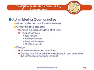 Traditional Methods for Determining Requirements Administering Questionnaires More cost-effective than interviews Choosing respondents Should be representative of all users Types of samples Convenient Random sample Purposeful sample Stratified sample Design Mostly closed-ended questions Can be administered over the phone, in person or over the Internet or company intranet 