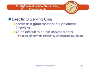 Traditional Methods for Determining Requirements Directly Observing Users Serves as a good method to supplement interviews Often difficult to obtain unbiased data People often work differently when being observed 