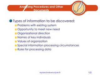 Analyzing Procedures and Other Documents Types of information to be discovered: Problems with existing system Opportunity to meet new need Organizational direction Names of key individuals Values of organization Special information processing circumstances Rules for processing data 