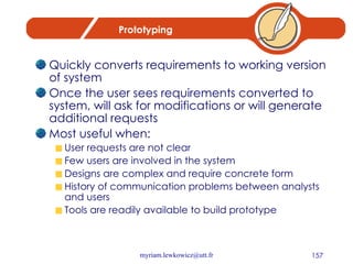 Prototyping Quickly converts requirements to working version of system Once the user sees requirements converted to system, will ask for modifications or will generate additional requests Most useful when: User requests are not clear Few users are involved in the system Designs are complex and require concrete form History of communication problems between analysts and users Tools are readily available to build prototype 