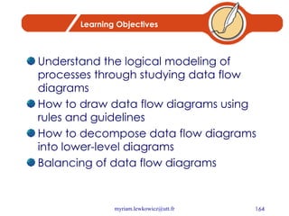 Learning Objectives Understand the logical modeling of processes through studying data flow diagrams How to draw data flow diagrams using rules and guidelines How to decompose data flow diagrams into lower-level diagrams Balancing of data flow diagrams 