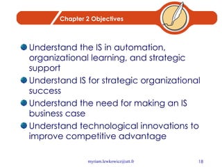 Chapter 2 Objectives Understand the IS in automation, organizational learning, and strategic support Understand IS for strategic organizational success Understand the need for making an IS business case Understand technological innovations to improve competitive advantage 