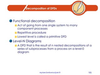Decomposition of DFDs Functional decomposition Act of going from one single system to many component processes Repetitive procedure Lowest level is called a primitive DFD Level-N Diagrams A DFD that is the result of  n  nested decompositions of a series of subprocesses from a process on a level-0 diagram 