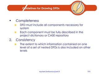 Guidelines for Drawing DFDs Completeness DFD must include all components necessary for system Each component must be fully described in the project dictionary or CASE repository Consistency The extent to which information contained on one level of a set of nested DFDs is also included on other levels 