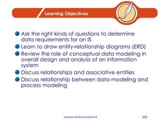 Learning Objectives Ask the right kinds of questions to determine data requirements for an IS Learn to draw entity-relationship diagrams (ERD) Review the role of conceptual data modeling in overall design and analysis of an information system Discuss relationships and associative entities Discuss relationship between data modeling and process modeling  