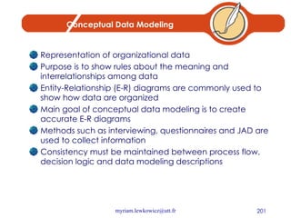 Conceptual Data Modeling Representation of organizational data Purpose is to show rules about the meaning and interrelationships among data Entity-Relationship (E-R) diagrams are commonly used to show how data are organized Main goal of conceptual data modeling is to create accurate E-R diagrams Methods such as interviewing, questionnaires and JAD are used to collect information Consistency must be maintained between process flow, decision logic and data modeling descriptions 