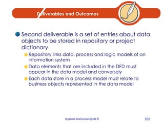 Deliverables and Outcomes Second deliverable is a set of entries about data objects to be stored in repository or project dictionary Repository links data, process and logic models of an information system Data elements that are included in the DFD must appear in the data model and conversely Each data store in a process model must relate to business objects represented in the data model 