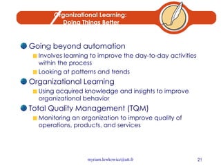 Organizational Learning:  Doing Things Better Going beyond automation Involves learning to improve the day-to-day activities within the process Looking at patterns and trends Organizational Learning Using acquired knowledge and insights to improve organizational behavior Total Quality Management (TQM) Monitoring an organization to improve quality of operations, products, and services 