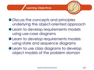 Learning Objectives Discuss the concepts and principles underlying the object-oriented approach Learn to develop requirements models using use-case diagrams Learn to develop requirements models using state and sequence diagrams Learn to use class diagrams to develop object models of the problem domain 