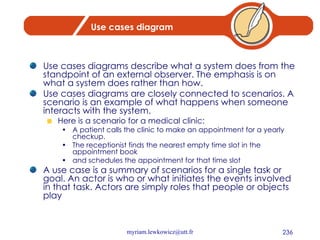 Use cases diagram Use cases diagrams describe what a system does from the standpoint of an external observer. The emphasis is on what a system does rather than how. Use cases diagrams are closely connected to scenarios. A scenario is an example of what happens when someone interacts with the system.  Here is a scenario for a medical clinic:  A patient calls the clinic to make an appointment for a yearly checkup.  The receptionist finds the nearest empty time slot in the appointment book  and schedules the appointment for that time slot A use case is a summary of scenarios for a single task or goal. An actor is who or what initiates the events involved in that task. Actors are simply roles that people or objects play 